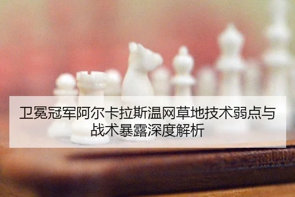 卫冕冠军阿尔卡拉斯温网草地技术弱点与战术暴露深度解析