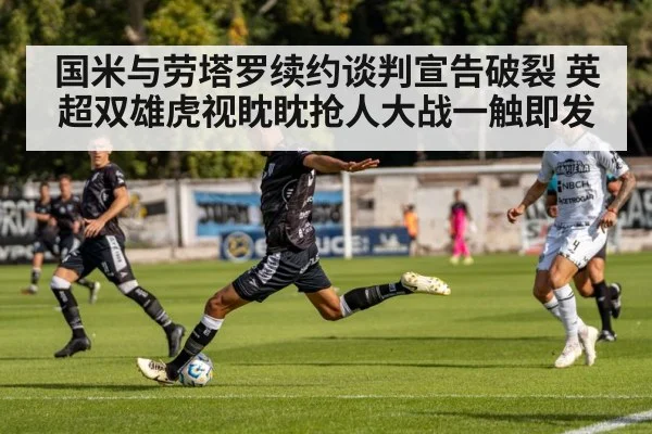 国米与劳塔罗续约谈判宣告破裂 英超双雄虎视眈眈抢人大战一触即发